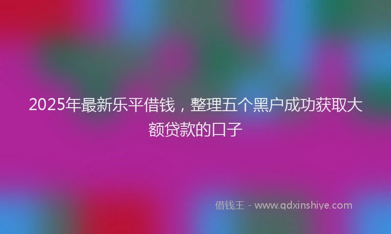 2025年最新乐平借钱，整理五个黑户成功获取大额贷款的口子