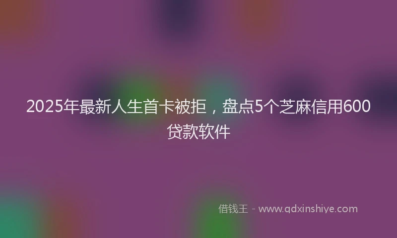 2025年最新人生首卡被拒，盘点5个芝麻信用600贷款软件