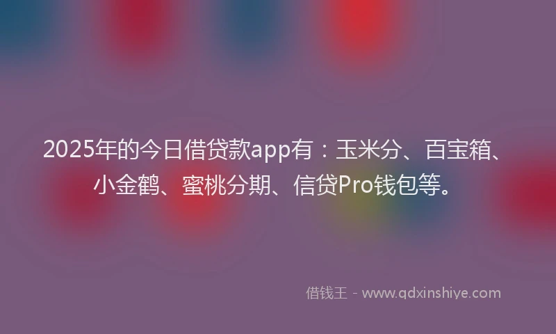 2025年的今日借贷款app有：玉米分、百宝箱、小金鹤、蜜桃分期、信贷Pro钱包等。