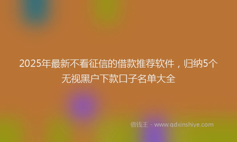 2025年最新不看征信的借款推荐软件，归纳5个无视黑户下款口子名单大全