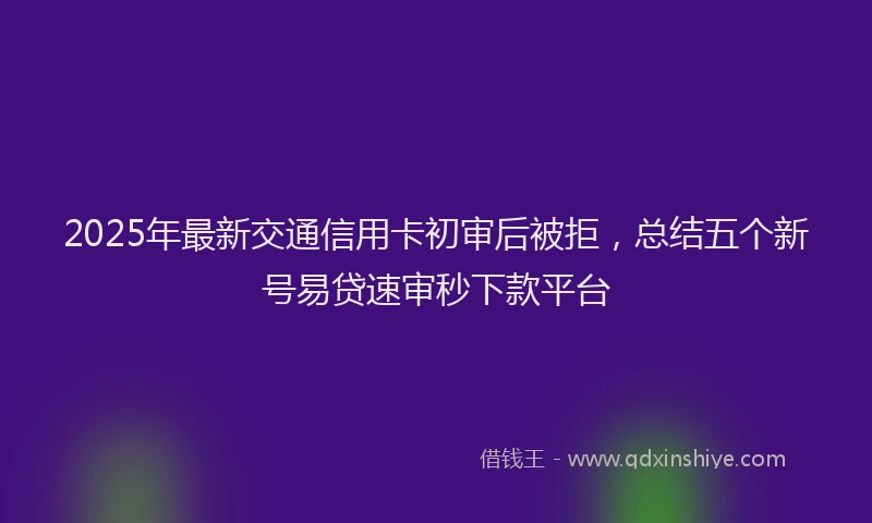 2025年最新交通信用卡初审后被拒，总结五个新号易贷速审秒下款平台
