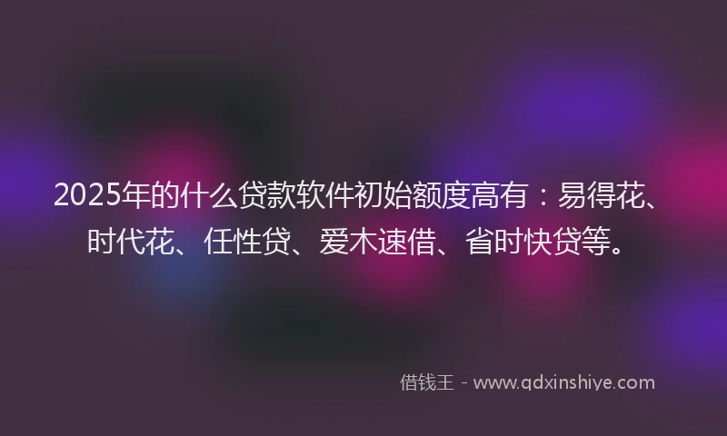 2025年的什么贷款软件初始额度高有：易得花、时代花、任性贷、爱木速借、省时快贷等。