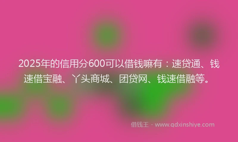 2025年的信用分600可以借钱嘛有：速贷通、钱速借宝融、丫头商城、团贷网、钱速借融等。
