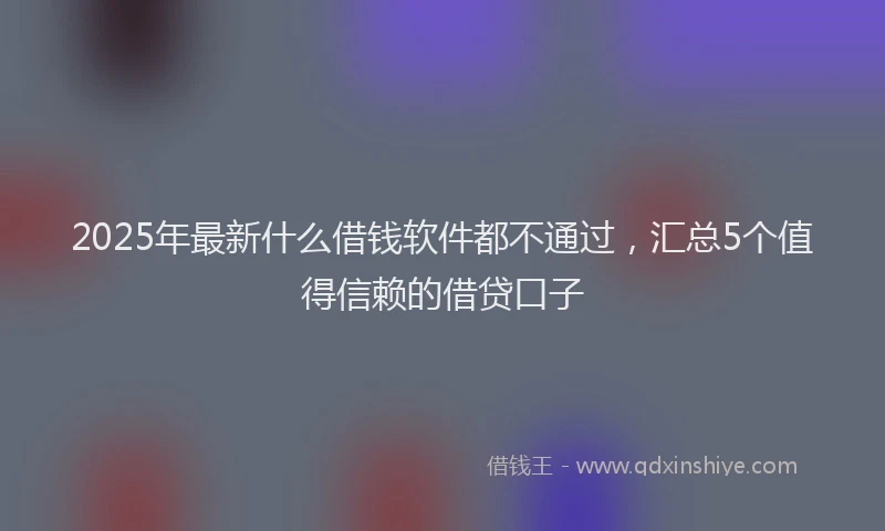 2025年最新什么借钱软件都不通过，汇总5个值得信赖的借贷口子