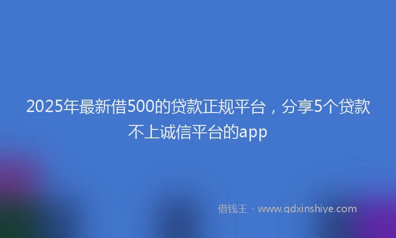 2025年最新借500的贷款正规平台，分享5个贷款不上诚信平台的app