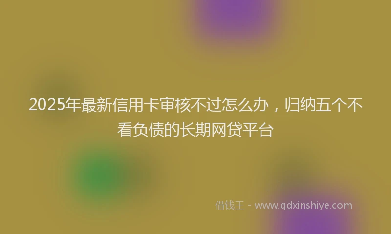 2025年最新信用卡审核不过怎么办，归纳五个不看负债的长期网贷平台