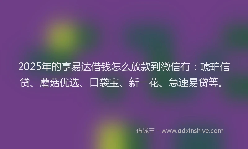 2025年的享易达借钱怎么放款到微信有：琥珀信贷、蘑菇优选、口袋宝、新一花、急速易贷等。