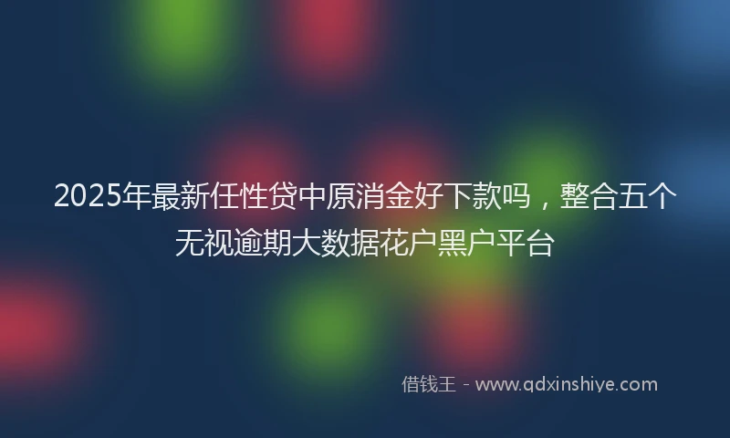 2025年最新任性贷中原消金好下款吗，整合五个无视逾期大数据花户黑户平台