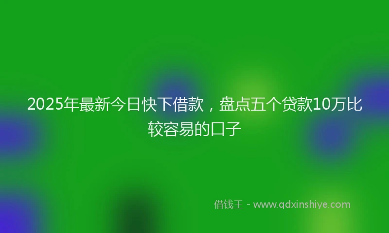 2025年最新今日快下借款，盘点五个贷款10万比较容易的口子