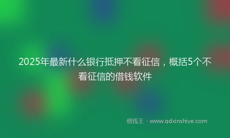 2025年最新什么银行抵押不看征信，概括5个不看征信的借钱软件