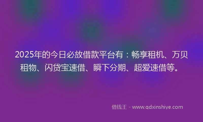 2025年的今日必放借款平台有：畅享租机、万贝租物、闪贷宝速借、瞬下分期、超爱速借等。