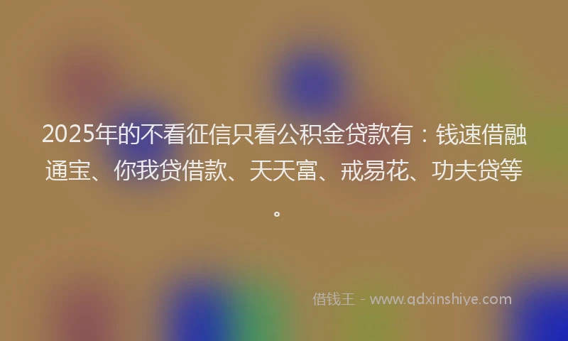 2025年的不看征信只看公积金贷款有：钱速借融通宝、你我贷借款、天天富、戒易花、功夫贷等。