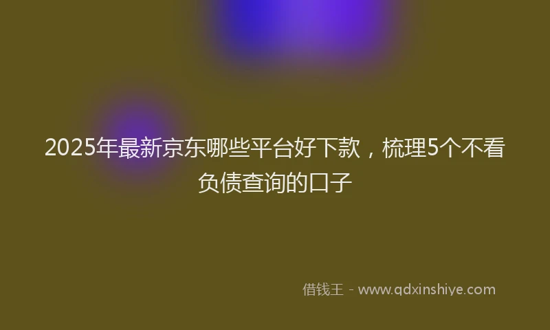 2025年最新京东哪些平台好下款，梳理5个不看负债查询的口子