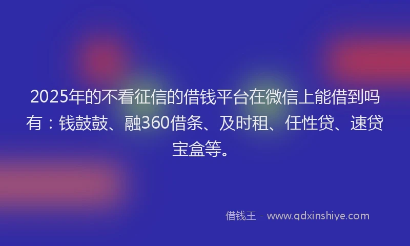 2025年的不看征信的借钱平台在微信上能借到吗有：钱鼓鼓、融360借条、及时租、任性贷、速贷宝盒等。