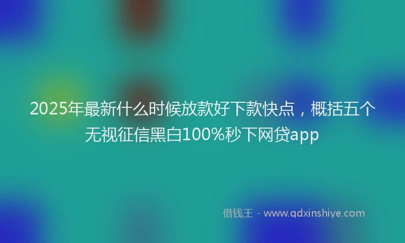 2025年最新什么时候放款好下款快点，概括五个无视征信黑白100%秒下网贷app