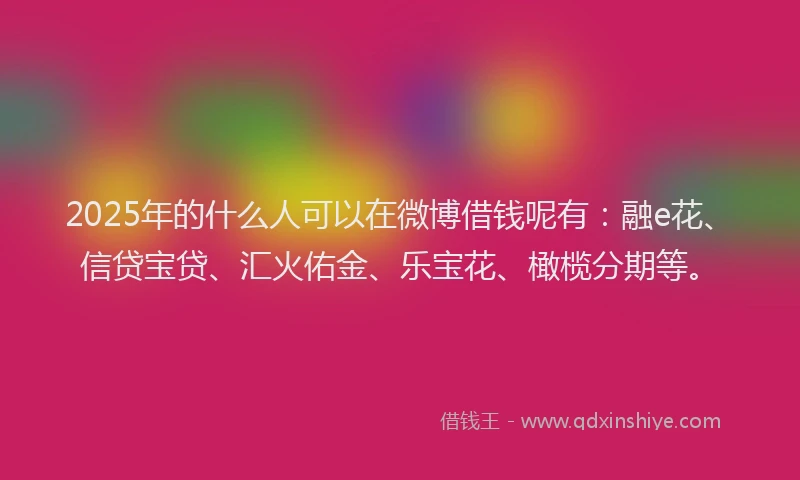 2025年的什么人可以在微博借钱呢有：融e花、信贷宝贷、汇火佑金、乐宝花、橄榄分期等。