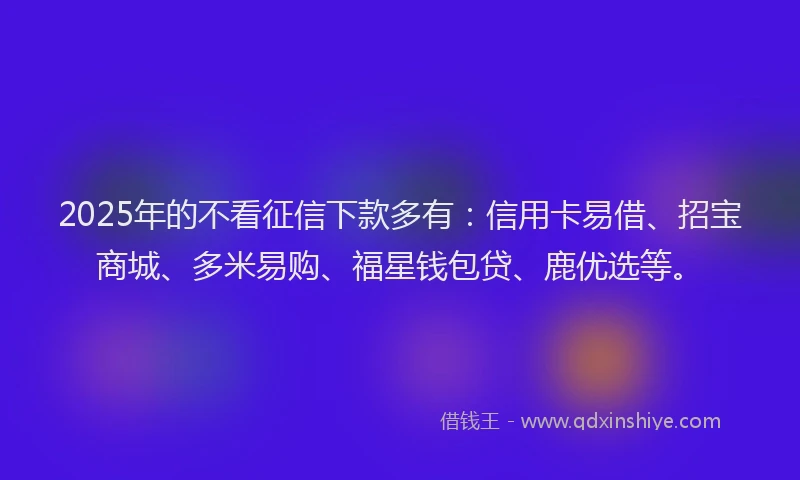 2025年的不看征信下款多有：信用卡易借、招宝商城、多米易购、福星钱包贷、鹿优选等。