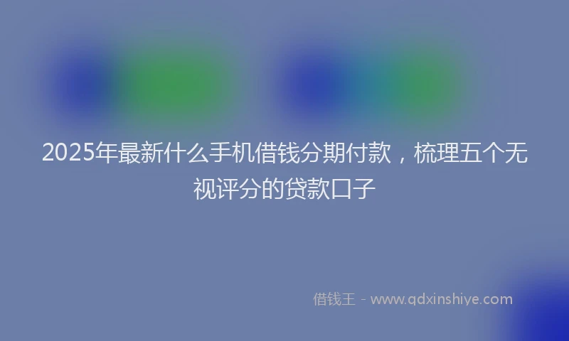 2025年最新什么手机借钱分期付款，梳理五个无视评分的贷款口子