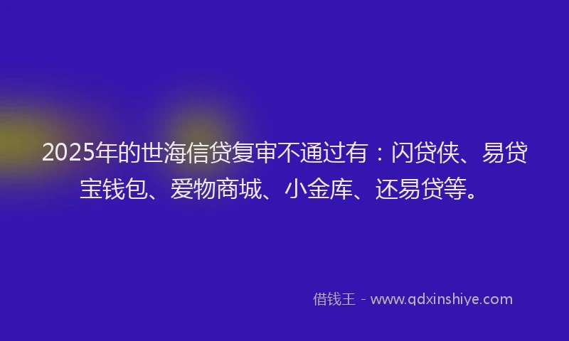 2025年的世海信贷复审不通过有：闪贷侠、易贷宝钱包、爱物商城、小金库、还易贷等。