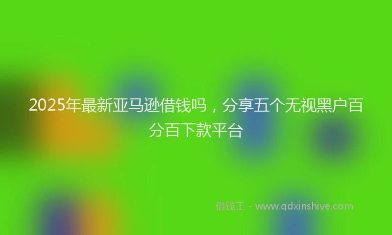 2025年最新亚马逊借钱吗，分享五个无视黑户百分百下款平台