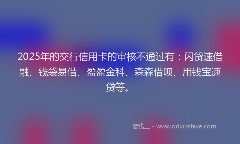2025年的交行信用卡的审核不通过有：闪贷速借融、钱袋易借、盈盈金科、森森借呗、用钱宝速贷等。