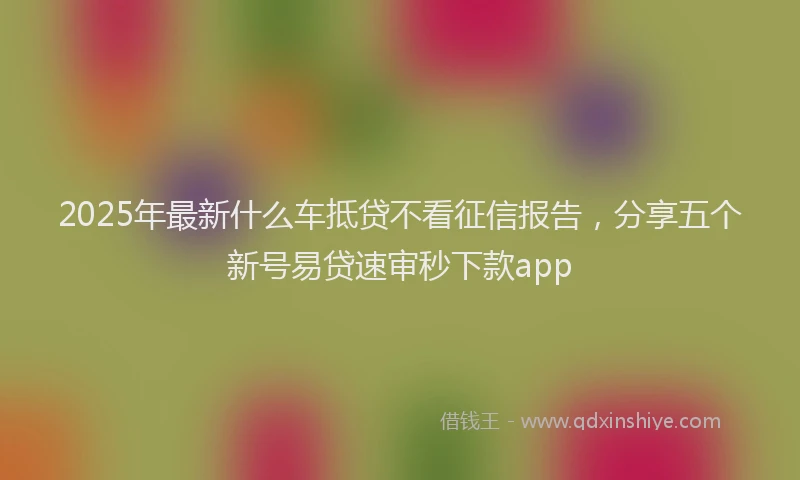 2025年最新什么车抵贷不看征信报告，分享五个新号易贷速审秒下款app