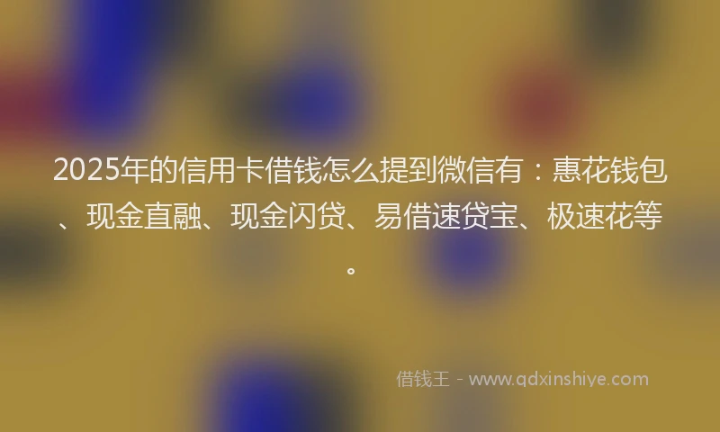 2025年的信用卡借钱怎么提到微信有：惠花钱包、现金直融、现金闪贷、易借速贷宝、极速花等。