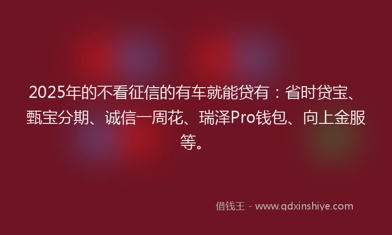 2025年的不看征信的有车就能贷有：省时贷宝、甄宝分期、诚信一周花、瑞泽Pro钱包、向上金服等。