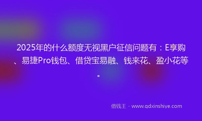 2025年的什么额度无视黑户征信问题有：E享购、易捷Pro钱包、借贷宝易融、钱来花、盈小花等。