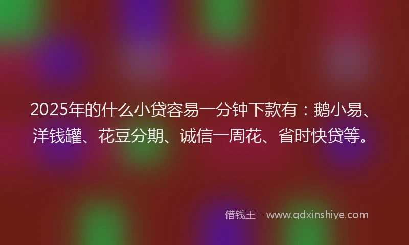 2025年的什么小贷容易一分钟下款有：鹅小易、洋钱罐、花豆分期、诚信一周花、省时快贷等。