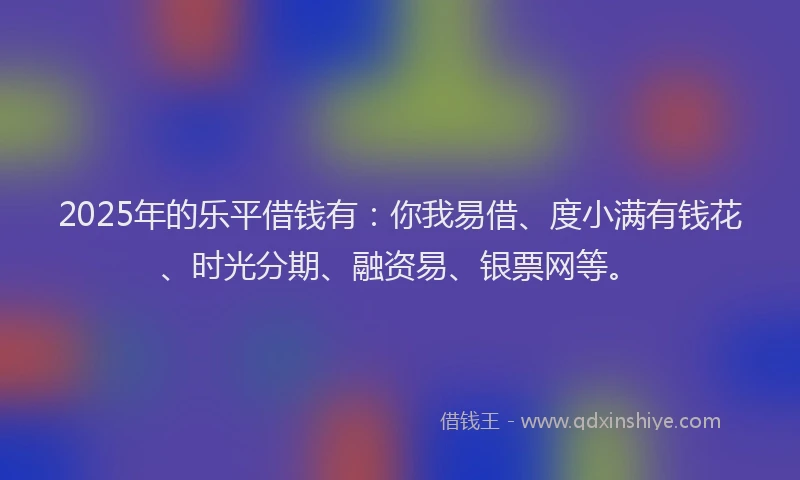 2025年的乐平借钱有：你我易借、度小满有钱花、时光分期、融资易、银票网等。