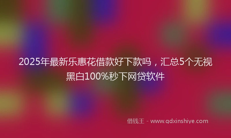 2025年最新乐惠花借款好下款吗，汇总5个无视黑白100%秒下网贷软件
