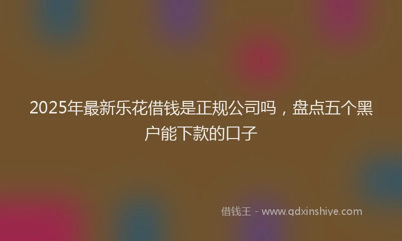 2025年最新乐花借钱是正规公司吗，盘点五个黑户能下款的口子
