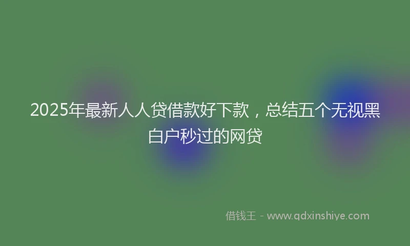 2025年最新人人贷借款好下款，总结五个无视黑白户秒过的网贷
