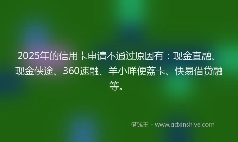 2025年的信用卡申请不通过原因有：现金直融、现金侠途、360速融、羊小咩便荔卡、快易借贷融等。