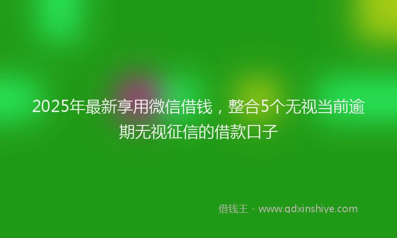 2025年最新享用微信借钱，整合5个无视当前逾期无视征信的借款口子