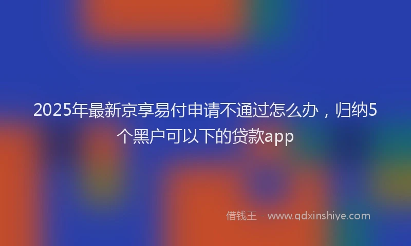 2025年最新京享易付申请不通过怎么办，归纳5个黑户可以下的贷款app