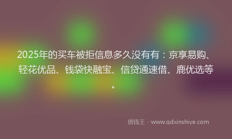 2025年的买车被拒信息多久没有有：京享易购、轻花优品、钱袋快融宝、信贷通速借、鹿优选等。