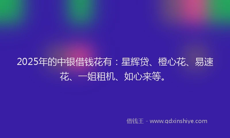 2025年的中银借钱花有：星辉贷、橙心花、易速花、一姐租机、如心来等。