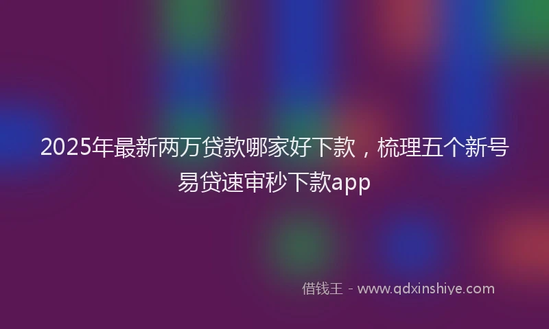 2025年最新两万贷款哪家好下款，梳理五个新号易贷速审秒下款app