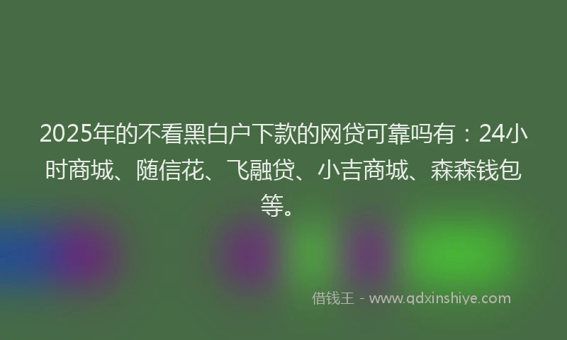 2025年的不看黑白户下款的网贷可靠吗有：24小时商城、随信花、飞融贷、小吉商城、森森钱包等。