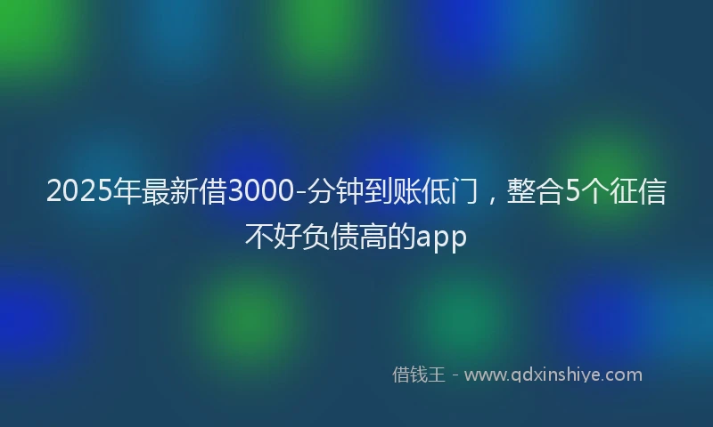 2025年最新借3000-分钟到账低门，整合5个征信不好负债高的app