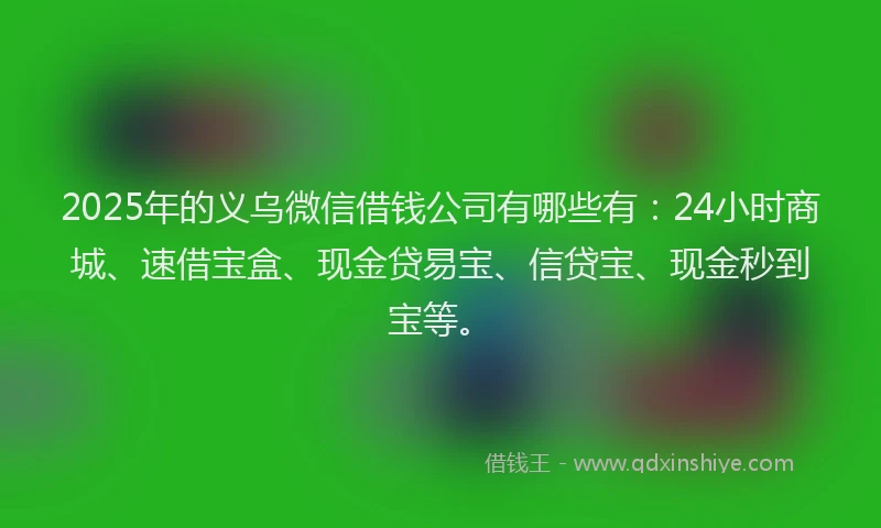 2025年的义乌微信借钱公司有哪些有：24小时商城、速借宝盒、现金贷易宝、信贷宝、现金秒到宝等。