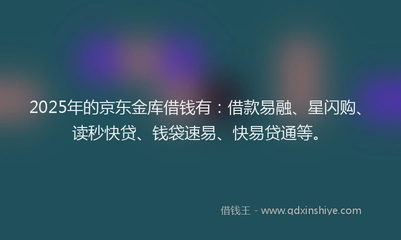 2025年的京东金库借钱有：借款易融、星闪购、读秒快贷、钱袋速易、快易贷通等。