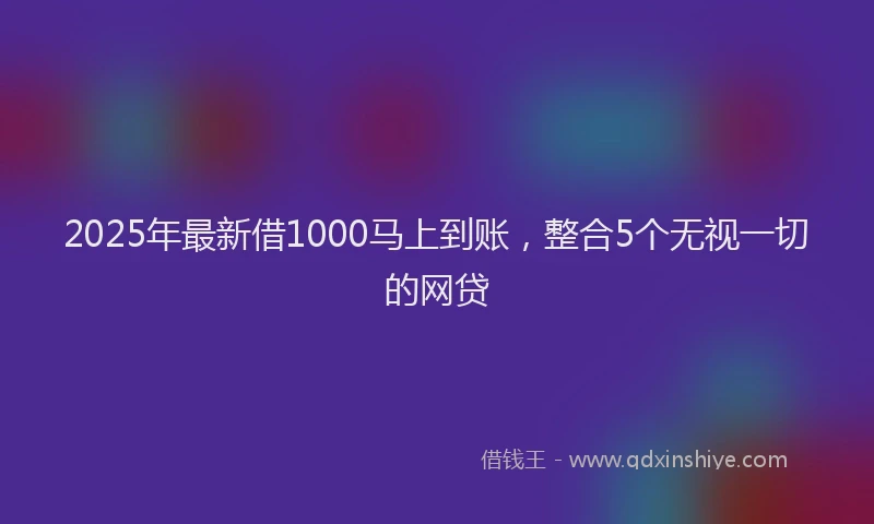 2025年最新借1000马上到账，整合5个无视一切的网贷