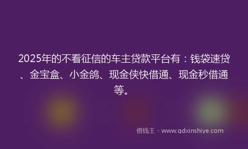 2025年的不看征信的车主贷款平台有:钱袋速贷、金宝盒、小金鸽、现金侠快借通、现金秒借通等。