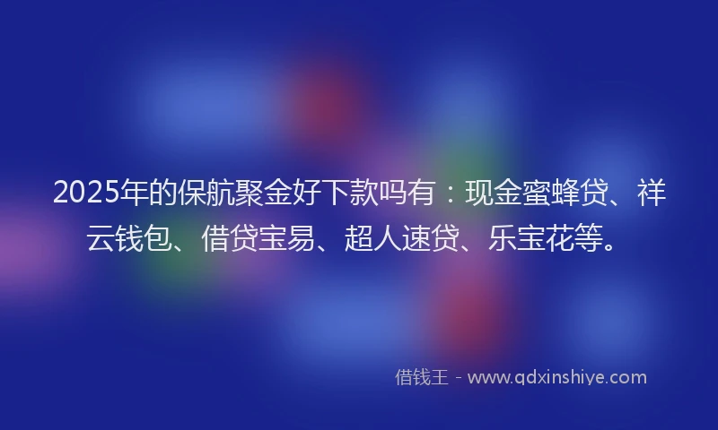 2025年的保航聚金好下款吗有：现金蜜蜂贷、祥云钱包、借贷宝易、超人速贷、乐宝花等。