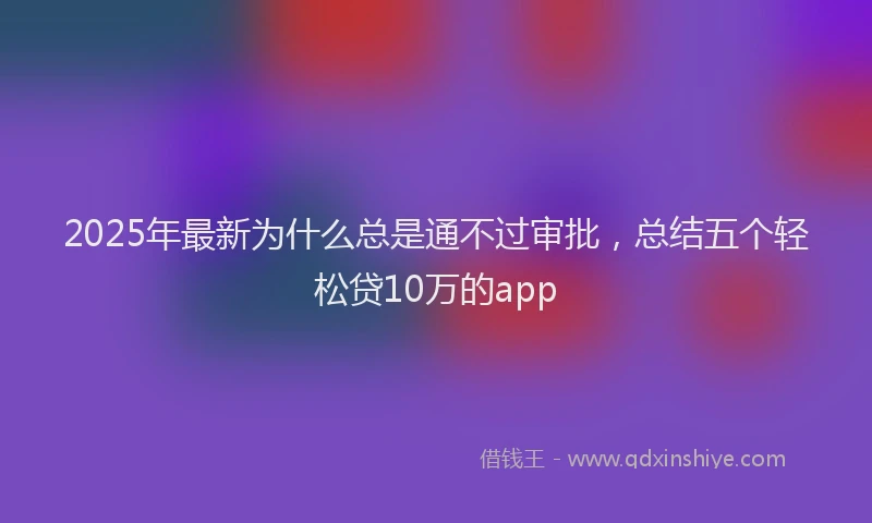 2025年最新为什么总是通不过审批，总结五个轻松贷10万的app