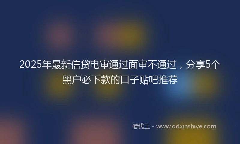 2025年最新信贷电审通过面审不通过，分享5个黑户必下款的口子贴吧推荐