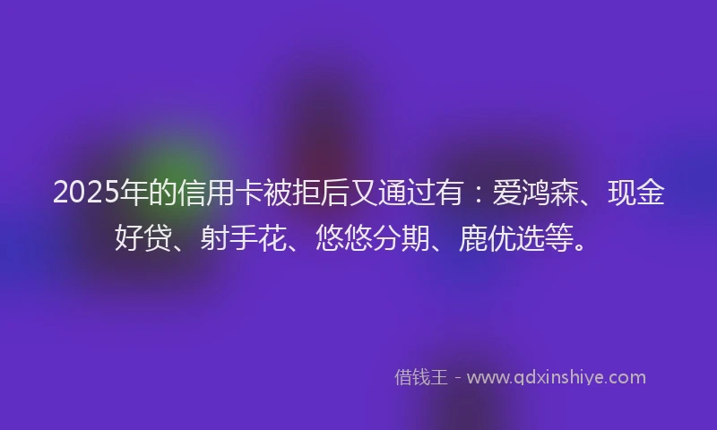 2025年的信用卡被拒后又通过有：爱鸿森、现金好贷、射手花、悠悠分期、鹿优选等。